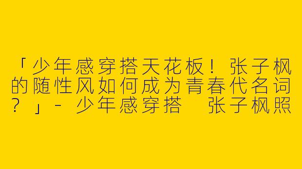 「少年感穿搭天花板！张子枫的随性风如何成为青春代名词？」-少年感穿搭 张子枫照片