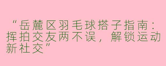 “岳麓区羽毛球搭子指南：挥拍交友两不误，解锁运动新社交”