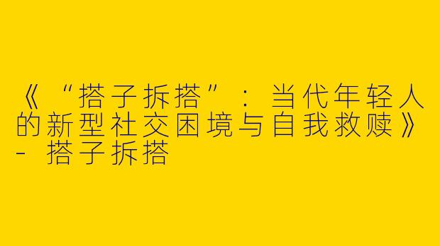 《“搭子拆搭”：当代年轻人的新型社交困境与自我救赎》-搭子拆搭