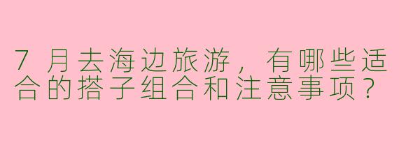 7月去海边旅游，有哪些适合的搭子组合和注意事项？