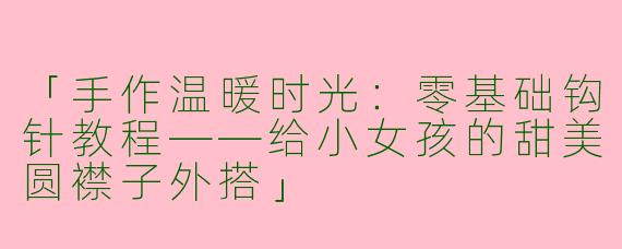 「手作温暖时光：零基础钩针教程——给小女孩的甜美圆襟子外搭」