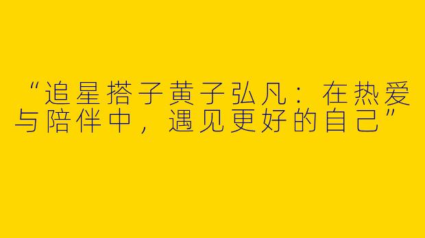 “追星搭子黄子弘凡：在热爱与陪伴中，遇见更好的自己”