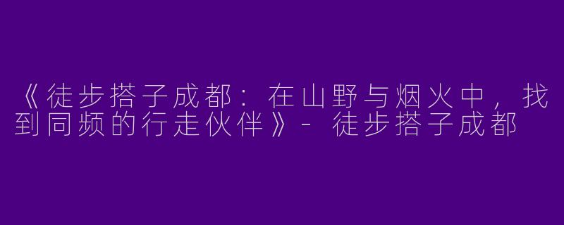 《徒步搭子成都：在山野与烟火中，找到同频的行走伙伴》