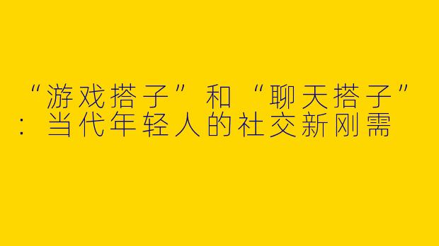 “游戏搭子”和“聊天搭子”：当代年轻人的社交新刚需