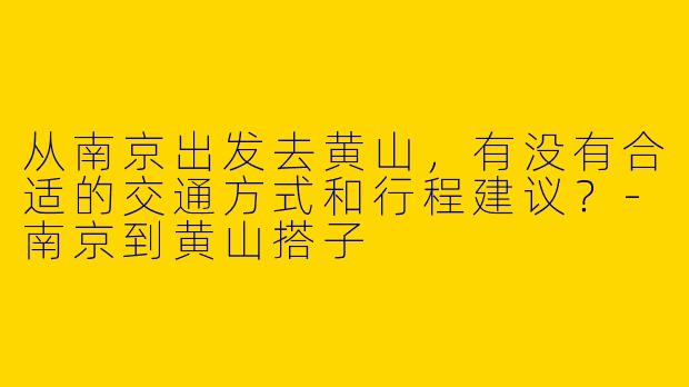 从南京出发去黄山，有没有合适的交通方式和行程建议？-南京到黄山搭子