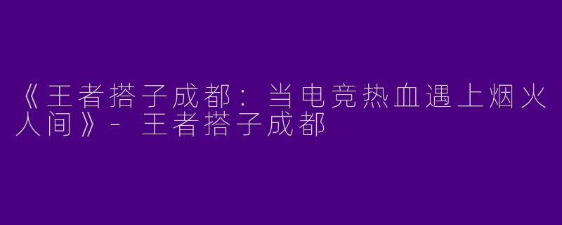 《王者搭子成都：当电竞热血遇上烟火人间》