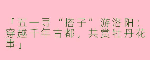「五一寻“搭子”游洛阳：穿越千年古都，共赏牡丹花事」