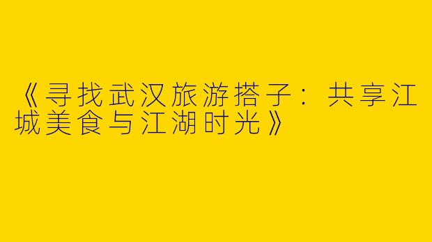 《寻找武汉旅游搭子：共享江城美食与江湖时光》