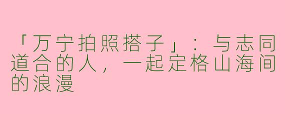 「万宁拍照搭子」：与志同道合的人，一起定格山海间的浪漫