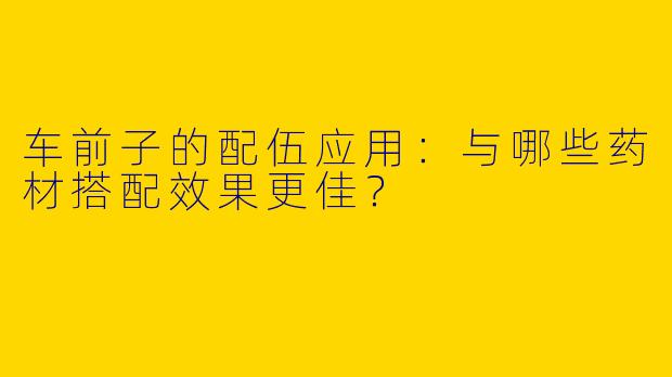 车前子的配伍应用：与哪些药材搭配效果更佳？