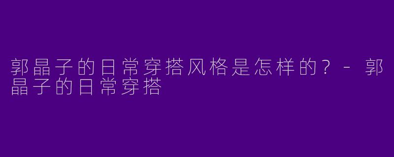 郭晶子的日常穿搭风格是怎样的？