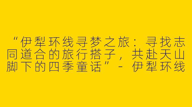 “伊犁环线寻梦之旅：寻找志同道合的旅行搭子，共赴天山脚下的四季童话”-伊犁环线旅游搭子
