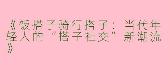 《饭搭子骑行搭子：当代年轻人的“搭子社交”新潮流》