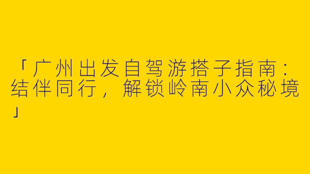 「广州出发自驾游搭子指南：结伴同行，解锁岭南小众秘境」