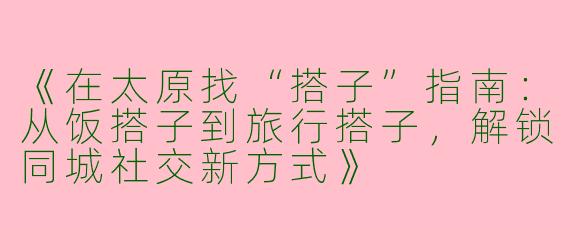 《在太原找“搭子”指南：从饭搭子到旅行搭子，解锁同城社交新方式》