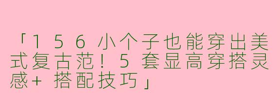「156小个子也能穿出美式复古范！5套显高穿搭灵感+搭配技巧」