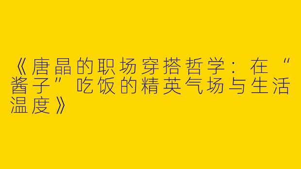 《唐晶的职场穿搭哲学：在“酱子”吃饭的精英气场与生活温度》