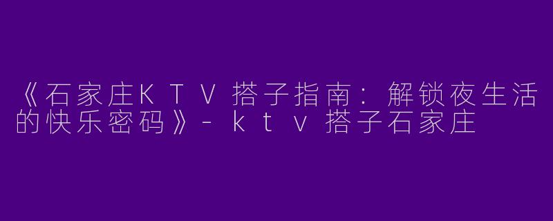 《石家庄KTV搭子指南：解锁夜生活的快乐密码》-ktv搭子石家庄