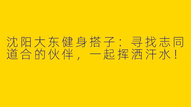沈阳大东健身搭子：寻找志同道合的伙伴，一起挥洒汗水！
