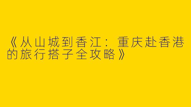 《从山城到香江：重庆赴香港的旅行搭子全攻略》