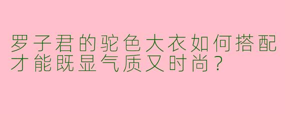 罗子君的驼色大衣如何搭配才能既显气质又时尚？