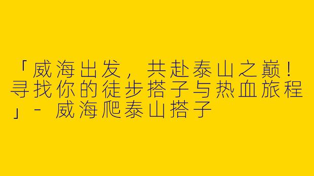 「威海出发，共赴泰山之巅！寻找你的徒步搭子与热血旅程」-威海爬泰山搭子