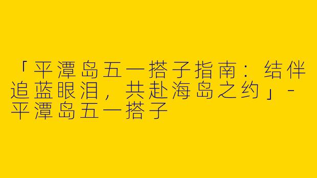 「平潭岛五一搭子指南：结伴追蓝眼泪，共赴海岛之约」-平潭岛五一搭子