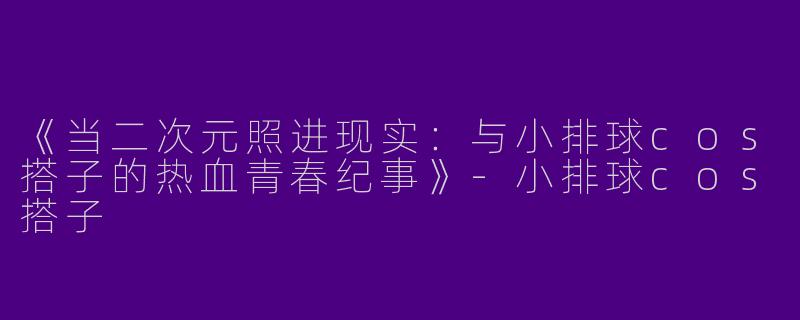 《当二次元照进现实：与小排球cos搭子的热血青春纪事》-小排球cos搭子