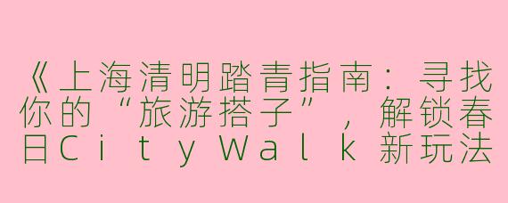 《上海清明踏青指南：寻找你的“旅游搭子”，解锁春日CityWalk新玩法》
