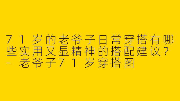 71岁的老爷子日常穿搭有哪些实用又显精神的搭配建议？-老爷子71岁穿搭图