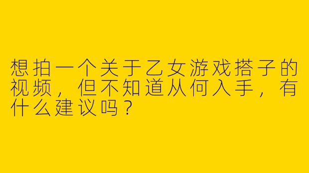 想拍一个关于乙女游戏搭子的视频，但不知道从何入手，有什么建议吗？