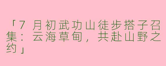「7月初武功山徒步搭子召集：云海草甸，共赴山野之约」