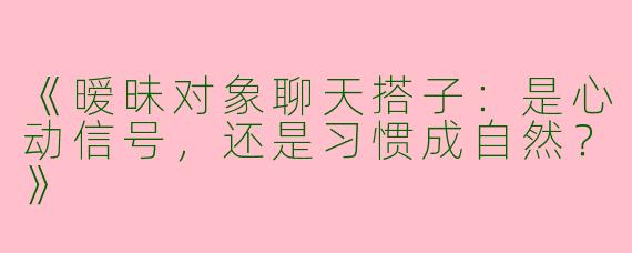 《暧昧对象聊天搭子：是心动信号，还是习惯成自然？》