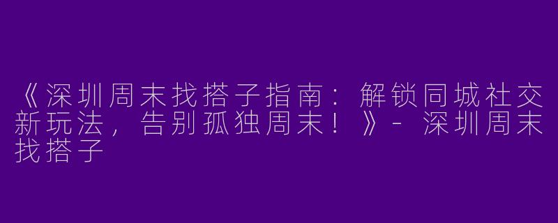《深圳周末找搭子指南：解锁同城社交新玩法，告别孤独周末！》-深圳周末找搭子