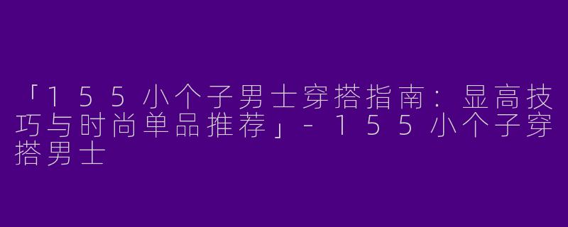 「155小个子男士穿搭指南：显高技巧与时尚单品推荐」-155小个子穿搭男士