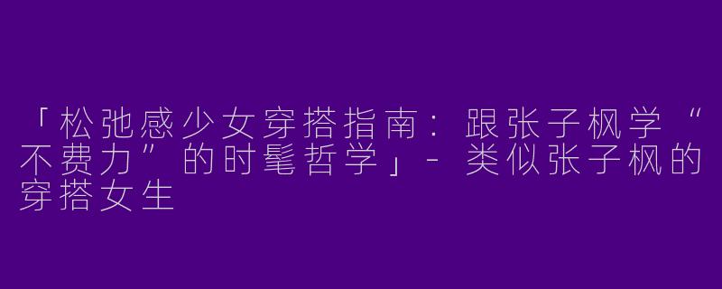 「松弛感少女穿搭指南：跟张子枫学“不费力”的时髦哲学」-类似张子枫的穿搭女生