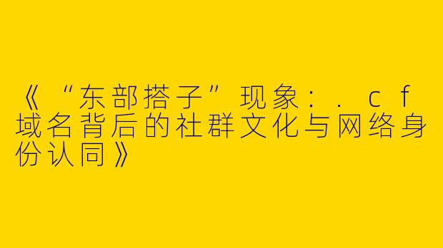 《“东部搭子”现象：.cf域名背后的社群文化与网络身份认同》