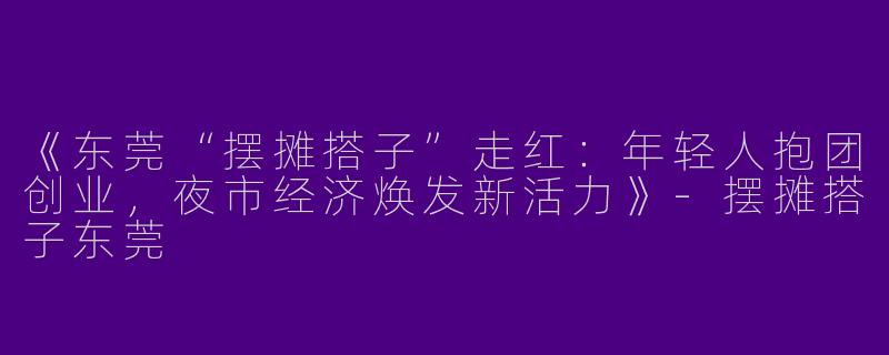 《东莞“摆摊搭子”走红：年轻人抱团创业，夜市经济焕发新活力》-摆摊搭子东莞