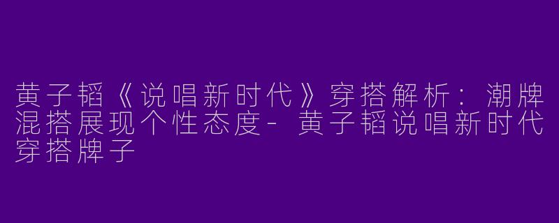 黄子韬《说唱新时代》穿搭解析：潮牌混搭展现个性态度-黄子韬说唱新时代穿搭牌子