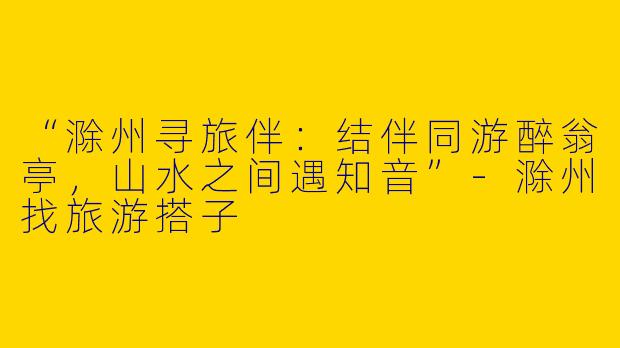 “滁州寻旅伴：结伴同游醉翁亭，山水之间遇知音”-滁州找旅游搭子