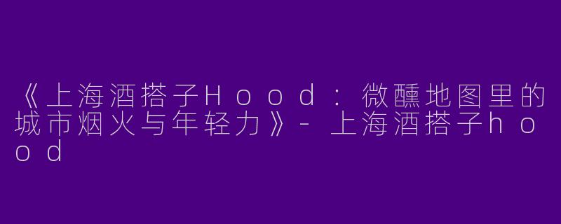 《上海酒搭子Hood：微醺地图里的城市烟火与年轻力》-上海酒搭子hood