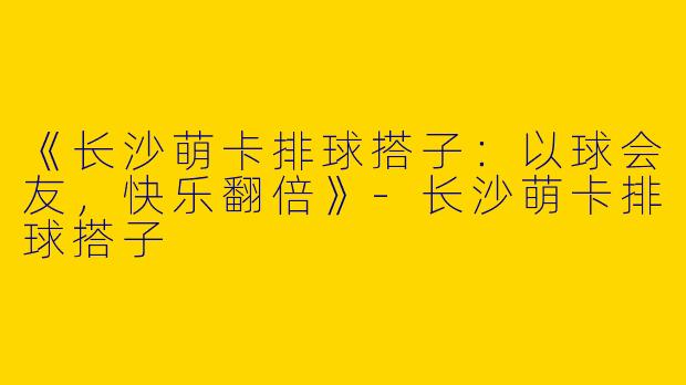 《长沙萌卡排球搭子：以球会友，快乐翻倍》-长沙萌卡排球搭子