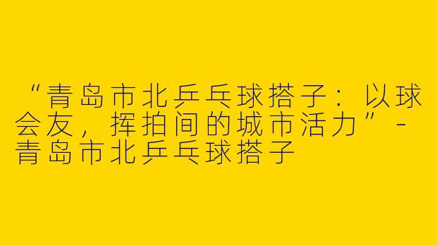 “青岛市北乒乓球搭子：以球会友，挥拍间的城市活力”-青岛市北乒乓球搭子