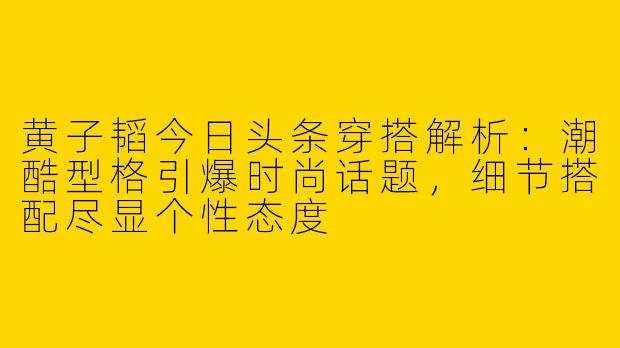 黄子韬今日头条穿搭解析：潮酷型格引爆时尚话题，细节搭配尽显个性态度