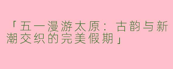 「五一漫游太原：古韵与新潮交织的完美假期」