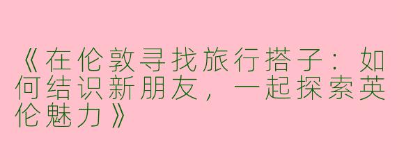 《在伦敦寻找旅行搭子：如何结识新朋友，一起探索英伦魅力》