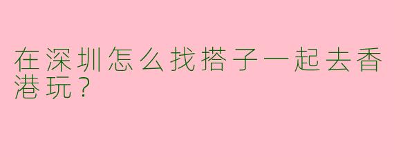 在深圳怎么找搭子一起去香港玩？