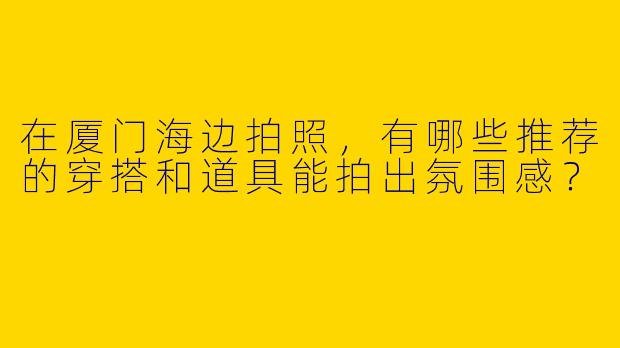 在厦门海边拍照，有哪些推荐的穿搭和道具能拍出氛围感？