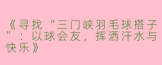 《寻找“三门峡羽毛球搭子”：以球会友，挥洒汗水与快乐》