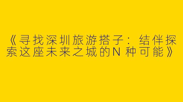 《寻找深圳旅游搭子：结伴探索这座未来之城的N种可能》